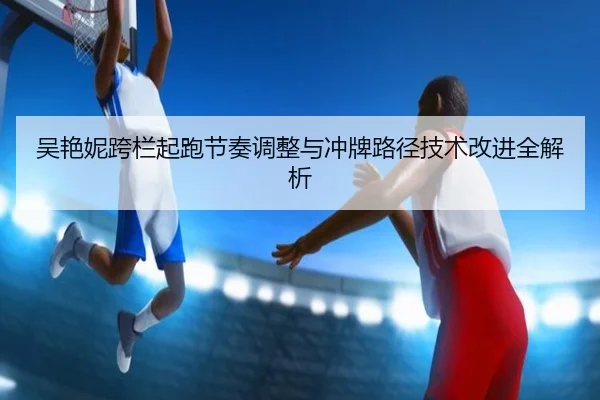 吴艳妮跨栏起跑节奏调整与冲牌路径技术改进全解析（WANMEISPORTS）